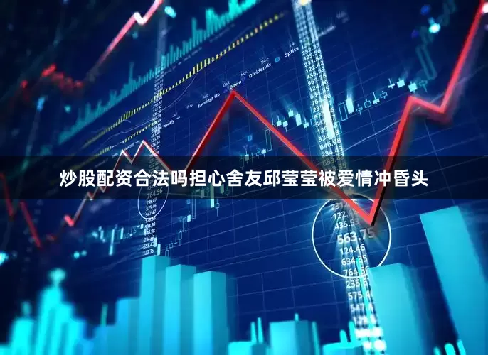 炒股配资合法吗担心舍友邱莹莹被爱情冲昏头