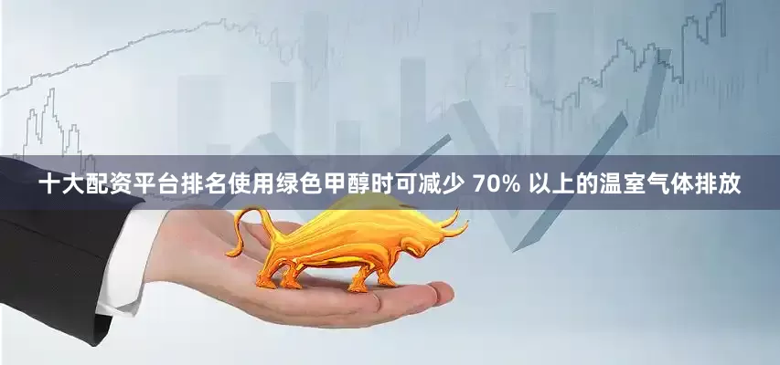 十大配资平台排名使用绿色甲醇时可减少 70% 以上的温室气体排放